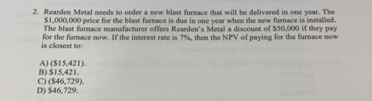 2. Rearden Metal needs to order a new blast furnace that will be delivered in one year. The
$1,000,000 price for the blast furnace is due in one year when the new furnace is installed.
The blast furnace manufacturer offers Rearden's Metal a discount of $50,000 if they pay
for the furnace now. If the interest rate is 7%, then the NPV of paying for the furnace now
is closest to:
A) ($15,421).
B) $15,421.
C) ($46,729).
D) $46,729.
