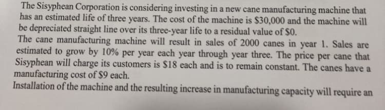 The Sisyphean Corporation is considering investing in a new cane manufacturing machine that
has an estimated life of three years. The cost of the machine is $30,000 and the machine will
be depreciated straight line over its three-year life to a residual value of $0.
The cane manufacturing machine will result in sales of 2000 canes in year 1. Sales are
estimated to grow by 10% per year each year through year three. The price per cane that
Sisyphean will charge its customers is $18 each and is to remain constant. The canes have a
manufacturing cost of $9 each.
Installation of the machine and the resulting increase in manufacturing capacity will require an
