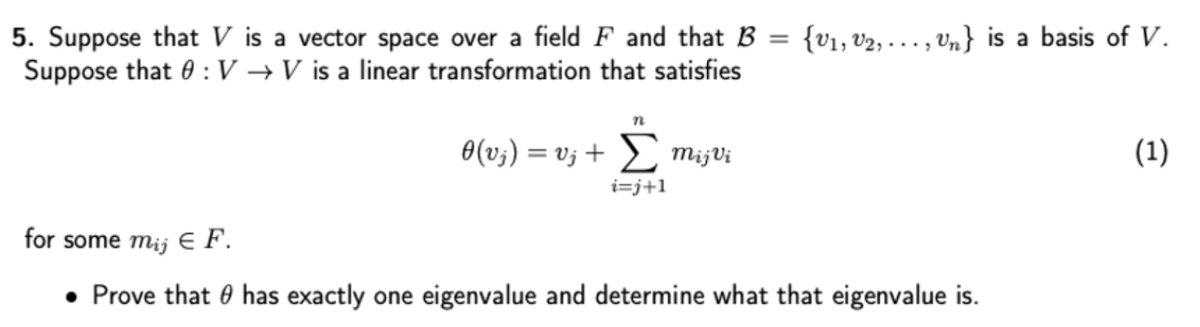 5. Suppose that V is a vector space over a field F and that B = {v1, v2, . .. , vn} is a basis of V.
Suppose that 0 : V → V is a linear transformation that satisfies
0(v;) = v; + L mijVi
(1)
%3D
i=j+1
for some mij E F.
• Prove that 0 has exactly one eigenvalue and determine what that eigenvalue is.
