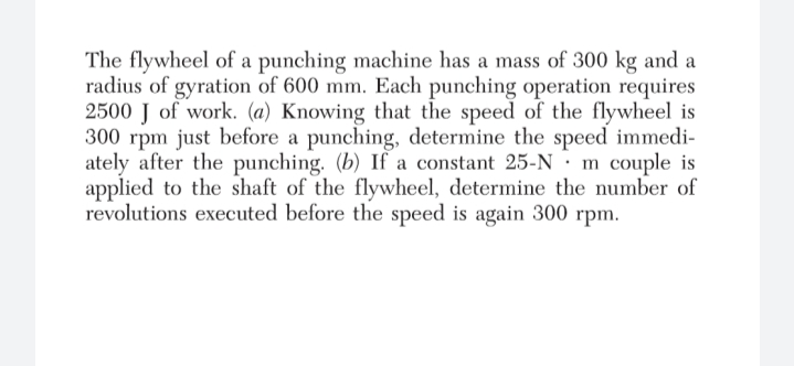 The flywheel of a punching machine has a mass of 300 kg and a
radius of gyration of 600 mm. Each punching operation requires
2500 J of work. (a) Knowing that the speed of the flywheel is
300 rpm just before a punching, determine the speed immedi-
ately after the punching. (b) If a constant 25-N · m couple is
applied to the shaft of the flywheel, determine the number of
revolutions executed before the speed is again 300 rpm.
