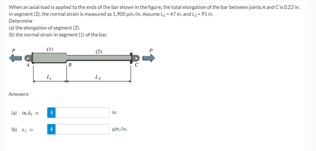 When an axial load is applied to the ends of the bar shown in the figure, the total elongation of the bar between joints A and C is 0.22 in.
In segment (2), the normal strain is measured as 1,900 μin./in. Assume L₁ = 47 in. and L₂ = 91 in.
Determine
(a) the elongation of segment (2).
(b) the normal strain in segment (1) of the bar.
Answers:
(a) in.₂ =
(b) £₁ =
(1)
L₁
i
B
(2)
L2
in.
uin./in.