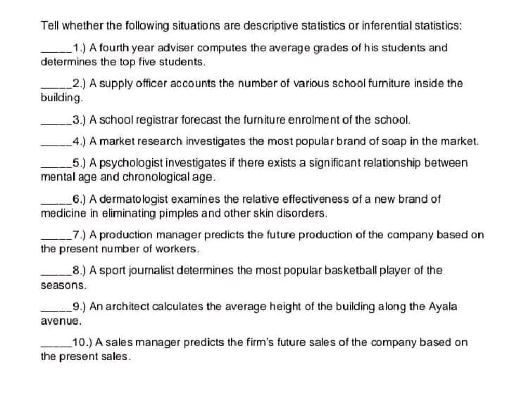 Tell whether the following situations are descriptive statistics or inferential statistics:
1.) A fourth year adviser computes the average grades of his students and
determines the top five students.
2.) A supply officer accounts the number of various school furniture inside the
building.
3.) A school registrar forecast the furniture enrolment of the school.
4.) A market research investigates the most popular brand of soap in the market.
5.) A psychologist investigates if there exists a significant relationship between
mental age and chronological age.
6.) A dermatologist examines the relative effectiveness of a new brand of
medicine in eliminating pimples and other skin disorders.
7.) A production manager predicts the future production of the company based on
the present number of workers.
8.) A sport journalist determines the most popular basketball player of the
seasons.
9.) An architect calculates the average height of the building along the Ayala
avenue.
10.) A sales manager predicts the firm's future sales of the company based on
the present sales.