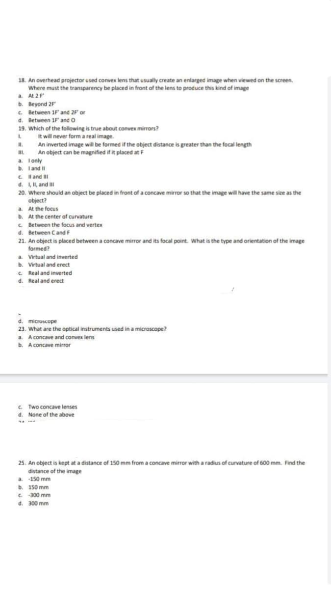 18. An overhead projector used convex lens that usually create an enlarged image when viewed on the screen.
Where must the transparency be placed in front of the lens to produce this kind of image
a. At 2 F
b. Beyond 2F
c. Between 1F' and 2F" or
d. Between 1F and O
19. Which of the following is true about convex mirrors?
I.
It will never form a real image.
An inverted image will be formed if the object distance is greater than the focal length
An object can be magnified if it placed at F
II.
III.
a. I only
b.
I and II
c. II and III
d. I, II, and Ill
20. Where should an object be placed in front of a concave mirror so that the image will have the same size as the
object?
a. At the focus
b. At the center of curvature
c. Between the focus and vertex
d. Between C and F
21. An object is placed between a concave mirror and its focal point. What is the type and orientation of the image
formed?
a. Virtual and inverted
b. Virtual and erect
c. Real and inverted
d. Real and erect
d. microscope
23. What are the optical instruments used in a microscope?
a. A concave and convex lens
b. A concave mirror
c. Two concave lenses
d. None of the above
25. An object is kept at a distance of 150 mm from a concave mirror with a radius of curvature of 600 mm. Find the
distance of the image
a. 150 mm
b. 150 mm
c. -300 mm
d. 300 mm