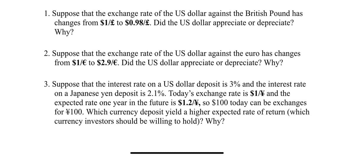 1. Suppose that the exchange rate of the US dollar against the British Pound has
changes from $1/£ to $0.98/£. Did the US dollar appreciate or depreciate?
Why?
2. Suppose that the exchange rate of the US dollar against the euro has changes
from $1/€ to $2.9/€. Did the US dollar appreciate or depreciate? Why?
3. Suppose that the interest rate on a US dollar deposit is 3% and the interest rate
on a Japanese yen deposit is 2.1%. Today's exchange rate is $14 and the
expected rate one year in the future is $1.2/¥, so $100 today can be exchanges
for ¥100. Which currency deposit yield a higher expected rate of return (which
currency investors should be willing to hold)? Why?
