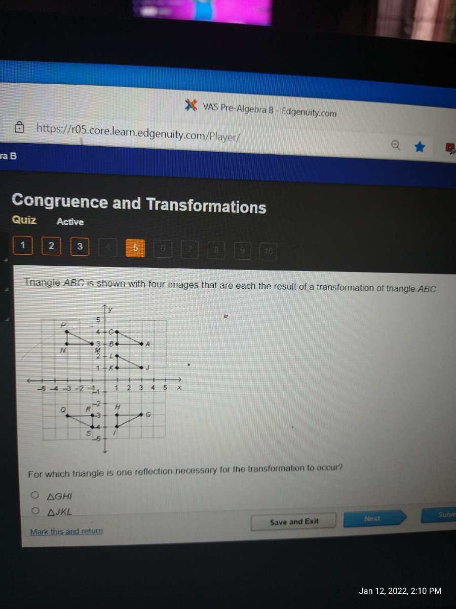 X VAS Pre-Algebra B- Edgenuity.com
https://r05.core.learn.edgenuity.com/Player/
ra B
Congruence and Transformations
Quiz
Active
100
1
3
Triangle ABC is shown with four images that are each the result of a transformation of triangle ABC.
-5 4 -3 -2 -,
3.
R
For which triangle is one reflection necessary for the transformation to occur?
O AGHI
O AJKL
Subm
Next
Save and Exit
Mark this and return
Jan 12, 2022, 2:10 PM
