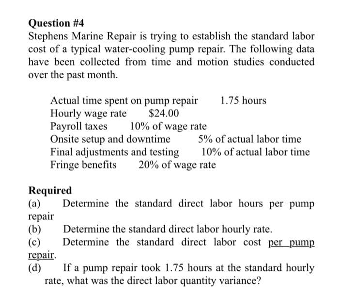 Question #4
Stephens Marine Repair is trying to establish the standard labor
cost of a typical water-cooling pump repair. The following data
have been collected from time and motion studies conducted
over the past month.
Actual time spent on pump repair
$24.00
Hourly wage rate
Payroll taxes
Onsite setup and downtime
Final adjustments and testing
Fringe benefits 20% of wage rate
Required
(a)
repair
(b)
(c)
10% of wage rate
repair.
(d)
1.75 hours
5% of actual labor time
10% of actual labor time
Determine the standard direct labor hours per pump
Determine the standard direct labor hourly rate.
Determine the standard direct labor cost per pump
If a pump repair took 1.75 hours at the standard hourly
rate, what was the direct labor quantity variance?