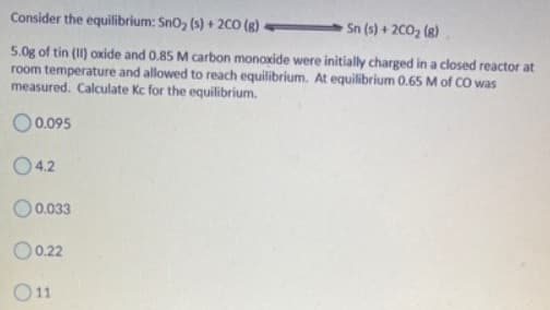 Consider the equilibrium: Sn0, (s) + 2CO (g)
Sn (s) + 2C0, (8)
5.0g of tin (II) oxide and 0.85 M carbon monoxide were initially charged in a closed reactor at
room temperature and allowed to reach equilibrium. At equilibrium 0.65 M of CO was
measured. Calculate Kc for the equilibrium.
O.0.095
04.2
O0.033
O0.22
O11
