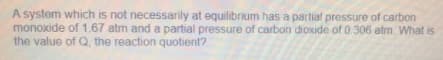 A system which is not necessarily at equilibrium has a partial pressure of carbon
monoxide of 1.67 atm and a partial pressure of carbon diOxide of 0.306 atm. What is
the value of Q, the reaction quotient?
