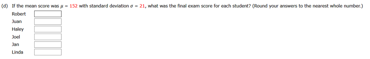 (d) If the mean score was u = 152 with standard deviation o = 21, what was the final exam score for each student? (Round your answers to the nearest whole number.)
Robert
Juan
Haley
Joel
Jan
Linda
