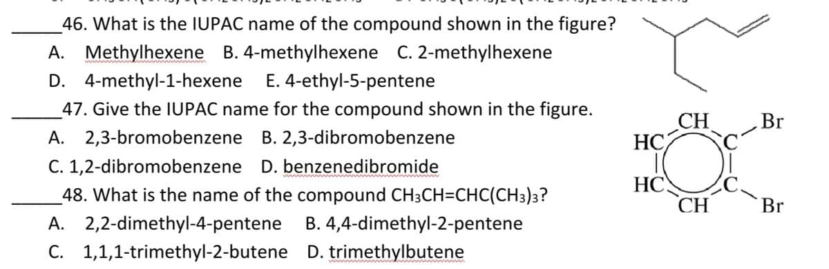 _46. What is the IUPAC name of the compound shown in the figure?
A. Methylhexene B. 4-methylhexene C. 2-methylhexene
D. 4-methyl-1-hexene E. 4-ethyl-5-pentene
_47. Give the IUPAC name for the compound shown in the figure.
CH
HC
Br
A. 2,3-bromobenzene B. 2,3-dibromobenzene
C. 1,2-dibromobenzene D. benzenedibromide
HC
C.
_48. What is the name of the compound CH3CH=CHC(CH3)3?
CH
Br
A. 2,2-dimethyl-4-pentene
B. 4,4-dimethyl-2-pentene
C. 1,1,1-trimethyl-2-butene D. trimethylbutene
