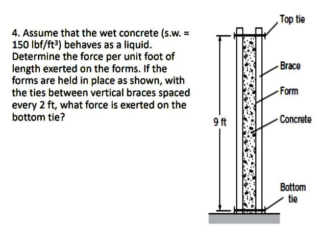 Top tie
4. Assume that the wet concrete (s.w. =
150 Ibf/ft3) behaves as a liquid.
Determine the force per unit foot of
length exerted on the forms. If the
forms are held in place as shown, with
the ties between vertical braces spaced
every 2 ft, what force is exerted on the
bottom tie?
Brace
Form
9 ft
Concrete
Bottom
tie
