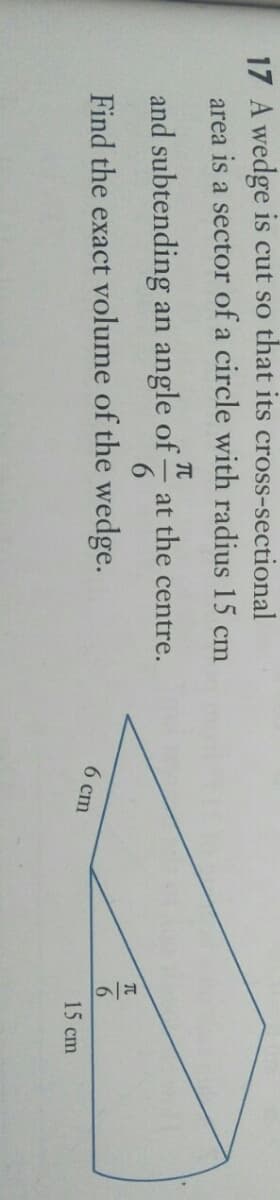 9/7
17 A wedge is cut so that its cross-sectional
area is a sector of a circle with radius 15 cm
- at the centre.
and subtending an angle of
6 ст
Find the exact volume of the wedge.
15 сm
