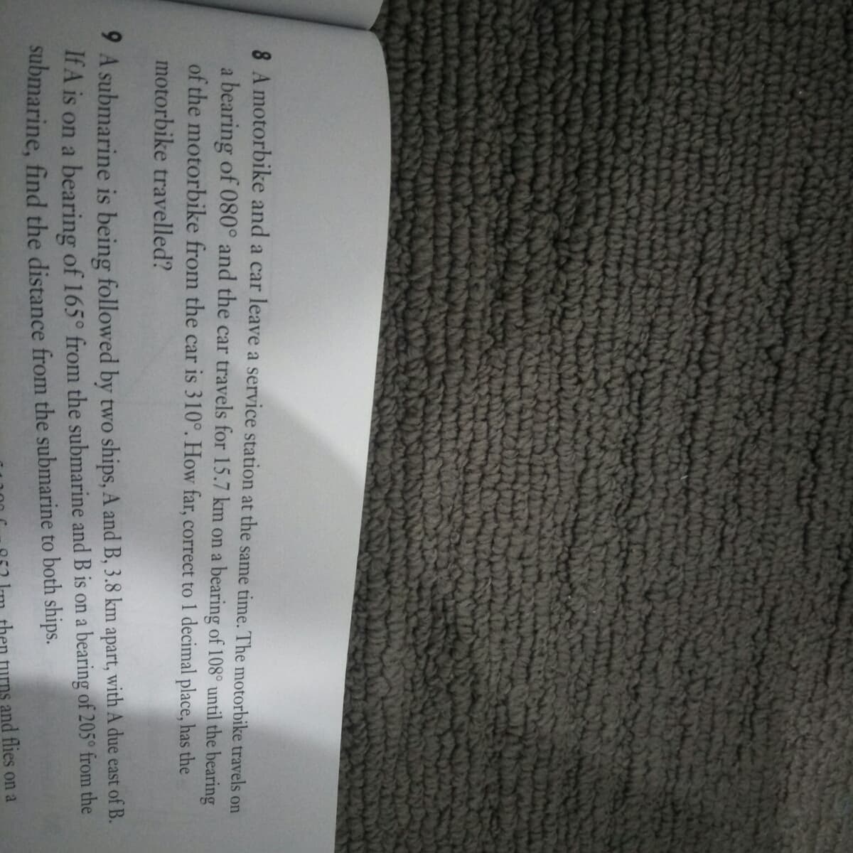 8 A motorbike and a car leave a service station at the same time. The motorbike travels on
a bearing of 080° and the car travels for 15.7 km on a bearing of 108° until the bearing
of the motorbike from the car is 310°. How far, correct to 1 decimal place, has the
motorbike travelled?
9 A submarine is being followed by two ships, A and B, 3.8 km apart, with A due east of B.
If A is on a bearing of 165° from the submarine and B is on a bearing of 205° from the
submarine, find the distance from the submarine to both ships.
then
urns and flies on a
