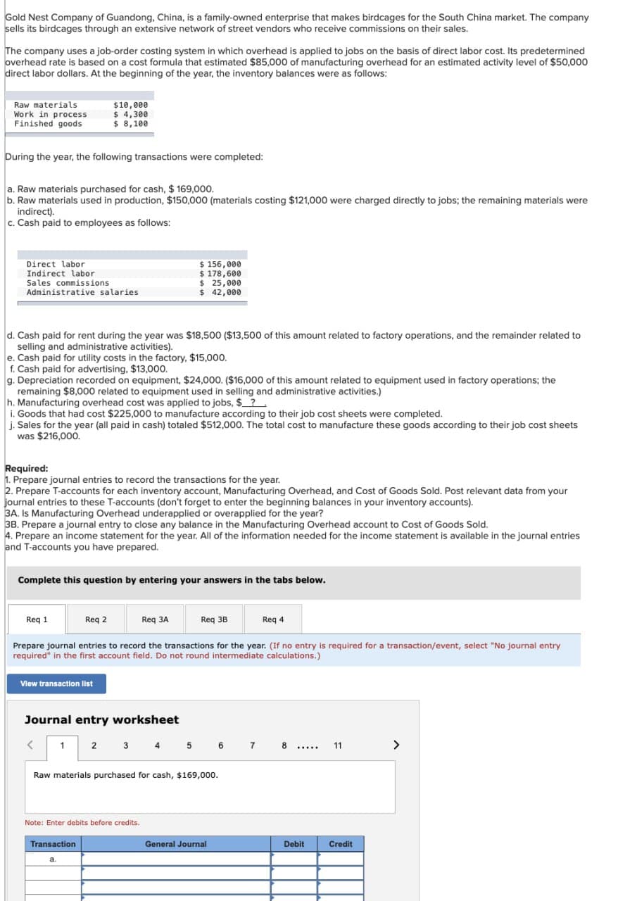 Gold Nest Company of Guandong, China, is a family-owned enterprise that makes birdcages for the South China market. The company
sells its birdcages through an extensive network of street vendors who receive commissions on their sales.
The company uses a job-order costing system in which overhead is applied to jobs on the basis of direct labor cost. Its predetermined
overhead rate is based on a cost formula that estimated $85,000 of manufacturing overhead for an estimated activity level of $50,000
direct labor dollars. At the beginning of the year, the inventory balances were as follows:
Raw materials
Work in process
Finished goods
$10,000
$ 4,300
$ 8,100
During the year, the following transactions were completed:
a. Raw materials purchased for cash, $169,000.
b. Raw materials used in production, $150,000 (materials costing $121,000 were charged directly to jobs; the remaining materials were
indirect).
c. Cash paid to employees as follows:
Direct labor
Indirect labor
Sales commissions
$156,000
$ 178,600
$ 25,000
Administrative salaries
$ 42,000
d. Cash paid for rent during the year was $18,500 ($13,500 of this amount related to factory operations, and the remainder related to
selling and administrative activities).
e. Cash paid for utility costs in the factory, $15,000.
f. Cash paid for advertising, $13,000.
g. Depreciation recorded on equipment, $24,000. ($16,000 of this amount related to equipment used in factory operations; the
remaining $8,000 related to equipment used in selling and administrative activities.)
h. Manufacturing overhead cost was applied to jobs, $?.
i. Goods that had cost $225,000 to manufacture according to their job cost sheets were completed.
j. Sales for the year (all paid in cash) totaled $512,000. The total cost to manufacture these goods according to their job cost sheets
was $216,000.
Required:
1. Prepare journal entries to record the transactions for the year.
2. Prepare T-accounts for each inventory account, Manufacturing Overhead, and Cost of Goods Sold. Post relevant data from your
journal entries to these T-accounts (don't forget to enter the beginning balances in your inventory accounts).
3A. Is Manufacturing Overhead underapplied or overapplied for the year?
3B. Prepare a journal entry to close any balance in the Manufacturing Overhead account to Cost of Goods Sold.
4. Prepare an income statement for the year. All of the information needed for the income statement is available in the journal entries
and T-accounts you have prepared.
Complete this question by entering your answers in the tabs below.
Req 1
Req 2
Req 3A
Req 3B
Req 4
Prepare journal entries to record the transactions for the year. (If no entry is required for a transaction/event, select "No journal entry
required" in the first account field. Do not round intermediate calculations.)
View transaction list
Journal entry worksheet
1 2 3 4 5 6 7 8
11
>
Raw materials purchased for cash, $169,000.
Note: Enter debits before credits.
Transaction
General Journal
Debit
Credit