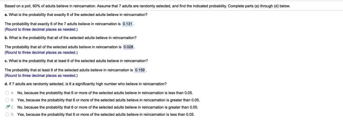 Based on a poll, 60% of adults believe in reincarnation. Assume that 7 adults are randomly selected, and find the indicated probability. Complete parts (a) through (d) below.
a. What is the probability that exactly 6 of the selected adults believe in reincarnation?
The probability that exactly 6 of the 7 adults believe in reincarnation is 0.131.
(Round to three decimal places as needed.)
b. What is the probability that all of the selected adults believe in reincarnation?
The probability that all of the selected adults believe in reincarnation is 0.028 .
(Round to three decimal places as needed.)
c. What is the probability that at least 6 of the selected adults believe in reincarnation?
The probability that at least 6 of the selected adults believe in reincarnation is 0.159 .
(Round to three decimal places as needed.)
d. If 7 adults are randomly selected, is 6 a significantly high number who believe in reincarnation?
A. No, because the probability that 6 or more of the selected adults believe in reincarnation is less than 0.05.
B. Yes, because the probability that 6 or more of the selected adults believe in reincarnation is greater than 0.05.
C. No, because the probability that 6 or more of the selected adults believe in reincarnation is greater than 0.05.
D. Yes, because the probability that 6 or more of the selected adults believe in reincarnation is less than 0.05.
