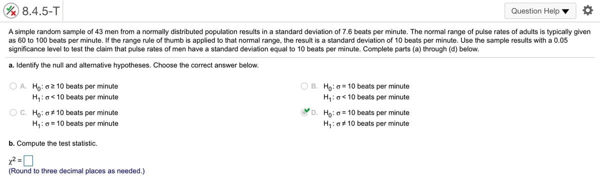 % 8.4.5-T
Question Help
A simple random sample of 43 men from a normally distributed population results in a standard deviation of 7.6 beats per minute. The normal range of pulse rates of adults is typically given
as 60 to 100 beats per minute. If the range rule of thumb is applied to that normal range, the result is a standard deviation of 10 beats per minute. Use the sample results with a 0.05
significance level to test the claim that pulse rates of men have a standard deviation equal to 10 beats per minute. Complete parts (a) through (d) below.
a. Identify the null and alternative hypotheses. Choose the correct answer below.
A. Ho: o2 10 beats per minute
B. Ho: o = 10 beats per minute
H,: o< 10 beats per minute
H,: o< 10 beats per minute
C. Ho: o+ 10 beats per minute
D. Ho: o = 10 beats per minute
H,: o = 10 beats per minute
H,: o+ 10 beats per minute
b. Compute the test statistic.
x² =
(Round to three decimal places as needed.)
