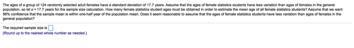 The ages of a group of 124 randomly selected adult females have a standard deviation of 17.7 years. Assume that the ages of female statistics students have less variation than ages of females in the general
population, so let o = 17.7 years for the sample size calculation. How many female statistics student ages must be obtained in order to estimate the mean age of all female statistics students? Assume that we want
98% confidence that the sample mean is within one-half year of the population mean. Does it seem reasonable to assume that the ages of female statistics students have less variation than ages of females in the
general population?
The required sample size is
(Round up to the nearest whole number as needed.)
