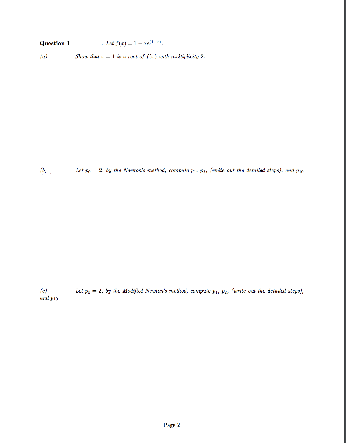 Question 1
• Let f(x) = 1– xe(1-2).
(a)
Show that x = 1 is a root of f(x) with multiplicity 2.
(b,
Let po = 2, by the Newton's method, compute p1, P2, (write out the detailed steps), and p10
(c)
and pi0 i
Let po = 2, by the Modified Newton's method, compute p1, p2, (write out the detailed steps),
Page 2
