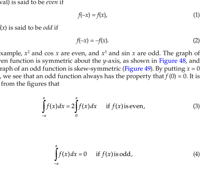 val) is said to be even if
f(-x) = f(x),
(1)
(x) is said to be odd if
f(-x) = -f(x).
(2)
xample, x² and cos x are even, and x and sin x are odd. The graph of
ren function is symmetric about the y-axis, as shown in Figure 48, and
raph of an odd function is skew-symmetric (Figure 49). By putting x = 0
,we see that an odd function always has the property that f (0) = 0. It is
from the figures that
[f(x)dx = 2[f(x)dx
if f(x)is even,
(3)
-a
(x)dx = 0 if f(x)is odd,
(4)
-a
