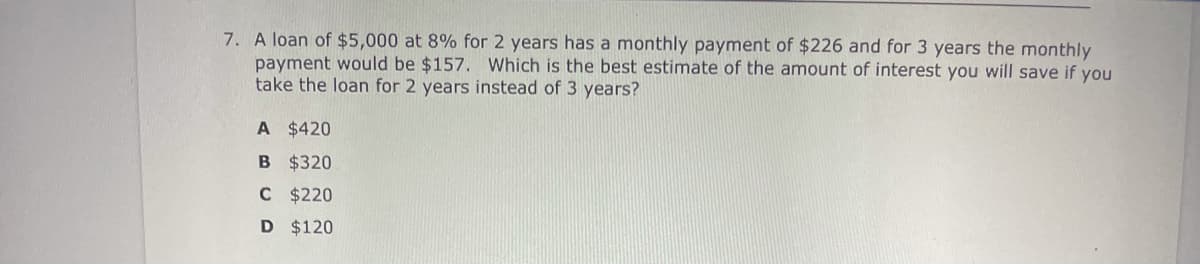 7. A loan of $5,000 at 8% for 2 years has a monthly payment of $226 and for 3 years the monthly
payment would be $157. Which is the best estimate of the amount of interest you will save if you
take the loan for 2 years instead of 3 years?
A $420
B $320
C $220
D $120
