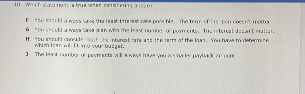 10. Which statement is true when considering a loan?
F You should always take the least interest rate possible. The term of the loan doesn't matter.
G You should always take plan with the least number of payments. The interest doesn't matter.
H You should consider both the interest rate and the term of the loan. You have to determine
which loan will fit into your budget.
J
The least number of payments will always have you a smaller payback amount.
