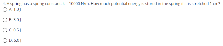 4. A spring has a spring constant, k = 10000 N/m. How much potential energy is stored in the spring if it is stretched 1 cm?
O A. 1.0J
O B. 3.0 J
O C. 0.5 J
O D. 5.0J