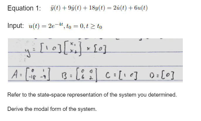 Equation 1: ÿ(t) +9y(t) + 18y(t) = 2u(t) + 6u(t)
Input: u(t) = 2e-4t, to = 0, t≥ to
[10] [x] x [0]
y=
A = [-²8 -1 ] 13 = [82] C=[10] 0= [0]
Refer to the state-space representation of the system you determined.
Derive the modal form of the system.