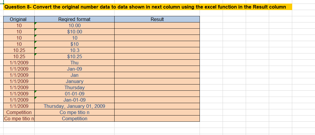 Question 8- Convert the original number data to data shown in next column using the excel function in the Result column
Original
10
10
10
10
10.25
10.25
1/1/2009
1/1/2009
1/1/2009
1/1/2009
1/1/2009
1/1/2009
1/1/2009
1/1/2009
Competition
Co mpe titio n
Reqired format
10.00
$10.00
10
$10
10.3
$10.25
Thu
Jan-09
Jan
January
Thursday
01-01-09
Jan-01-09
Thursday, January 01, 2009
Co mpe titio n
Competition
Result