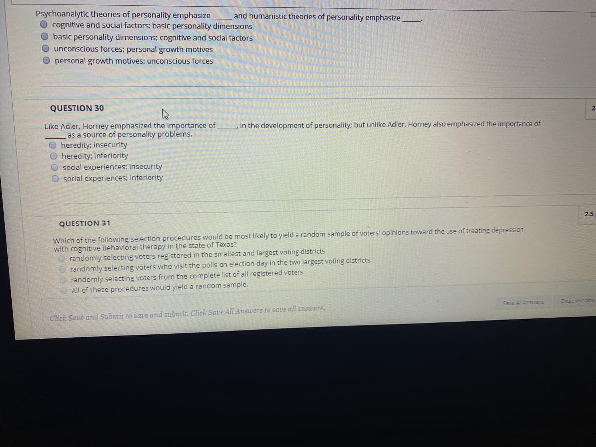 Psychoanalytic theories of personality emphasize,
cognitive and social factors; basic personality dimensions
O basic personality dimensions; cognitive and social factors
O unconscious forces; personal growth motives
O personal growth motives; unconscious forces
and humanistic theories of personality emphasize
QUESTION 30
2.
in the development of personality; but unlike Adler, Horney also emphasized the importance of
Like Adler, Horney emphasized the importance of,
as a source of personality problems.
O heredity; insecurity
O heredity; inferiority
O social experiences; insecurity
O social experiences; inferiority
2.5
QUESTION 31
Which of the following selection procedures would be most likely to yield a random sample of voters' opinions toward the use of treating depression
with cognitive behavioral therapy in the state of Texas?
O randomly selecting voters registered in the smallest and largest voting districts
O randomly selecting voters who visit the polls on election day in the two largest voting districts
O randomly selecting voters from the complete list of all registered voters
O All of these procedures would yield a random sample.
Save All Answers
Close Window
Click Save and Submit to save and submit. Click Save All Answers to save all answers.
