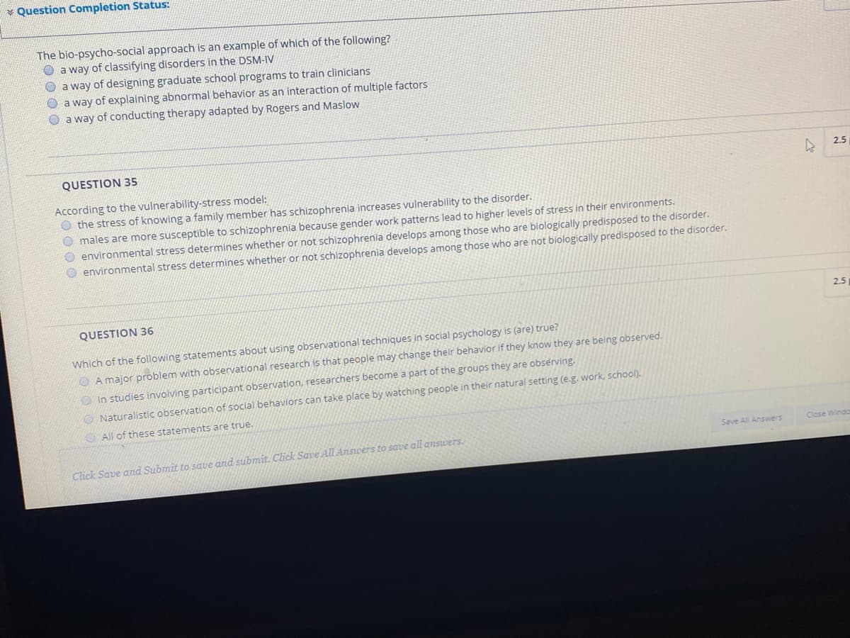 * Question Completion Status:
The bio-psycho-social approach is an example of which of the following?
O a way of classifying disorders in the DSM-IV
O a way of designing graduate school programs to train clinicians
a way of explaining abnormal behavior as an interaction of multiple factors
a way of conducting therapy adapted by Rogers and Maslow
QUESTION 35
2.5
According to the vulnerability-stress model:
O the stress of knowing a family member has schizophrenia increases vulnerability to the disorder.
males are more susceptible to schizophrenia because gender work patterns lead to higher levels of stress in their environments.
O environmental stress determines whether or not schizophrenia develops among those who are biologically predisposed to the disorder.
environmental stress determines whether or not schizophrenia develops among those who are not biologically predisposed to the disorder.
2.5
QUESTION 36
Which of the following statements about using observational techniques in social psychology is (are) true?
O A major problem with observational research is that people may change their behavior if they know they are being observed.
O In studies involving participant observation, researchers become a part of the groups they are obsérving.
O Naturalistic observation of social behaviors can take place by watching people in their natural setting (e.g. work, school).
O All of these statements are true.
Save All Answers
Close Wind
Click Save and Submit to save and submit. Click Save All Answers to save all answers.
