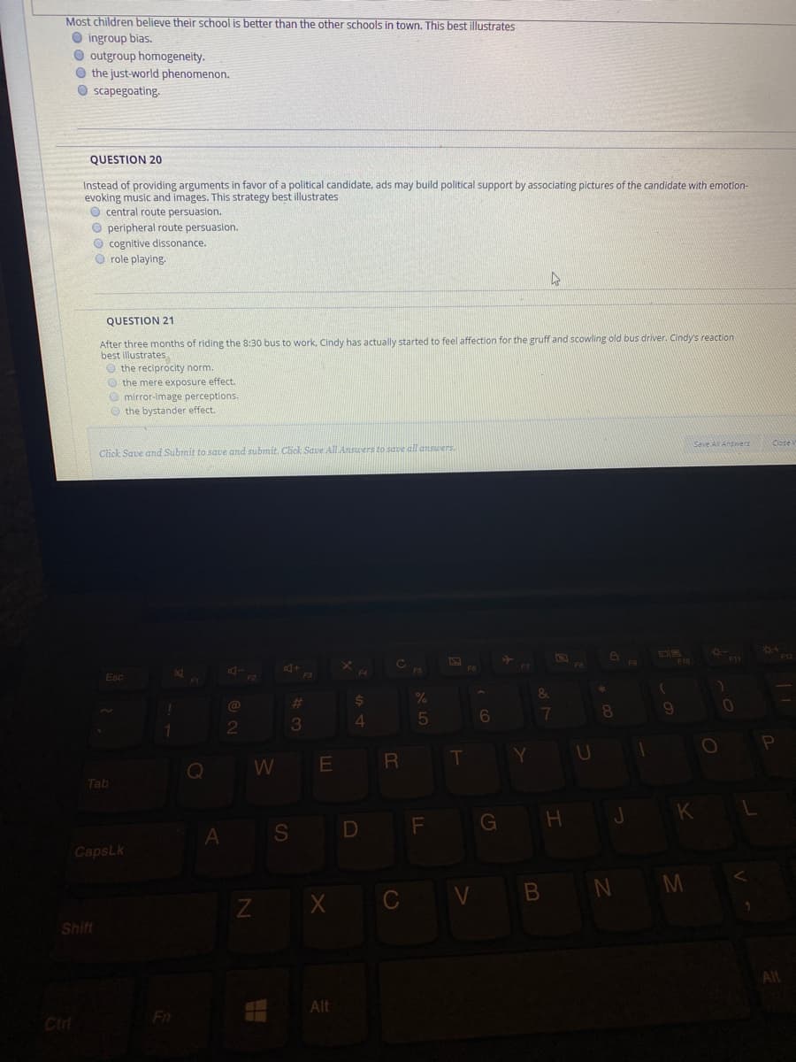 Most children believe their school is better than the other schools in town. This best illustrates
O ingroup bias.
O outgroup homogeneity.
O the just-world phenomenon.
O scapegoating.
QUESTION 20
Instead of providing arguments in favor of a political candidate, ads may build political support by associating pictures of the candidate with emotion-
evoking music and images. This strategy best illustrates
O central route persuasion.
O peripheral route persuasion.
O cognitive dissonance.
O role playing.
QUESTION 21
After three months of riding the 8:30 bus to work, Cindy has actually started to feel affection for the gruff and scowling old bus driver. Cindy's reaction
best illustrates
O the reciprocity norm.
O the mere exposure effect.
O mirror-image perceptions.
O the bystander effect.
Click Save and Submit to save and submit. Click Save All Anscers to save all danswers.
Save ANAnswers
+
F3
DR
F10
F11
Esc
%$4
1.
4
T
U
Q
W
Tab
S D F
G H
CapsLk
Z X C V B N M
Shift
All
Alt
Cirl
Fn
