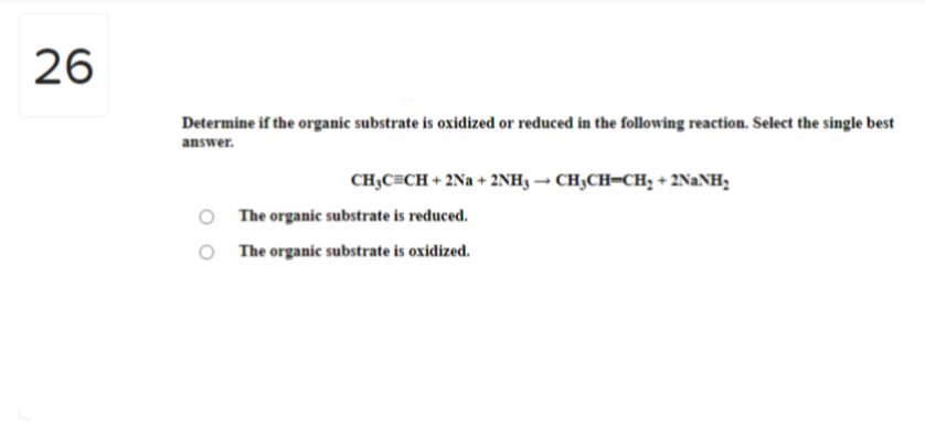 26
Determine if the organic substrate is oxidized or reduced in the following reaction. Select the single best
answer.
CH₂C=CH + 2Na+ 2NH3 → CH₂CH=CH₂ + 2NaNH₂
The organic substrate is reduced.
The organic substrate is oxidized.