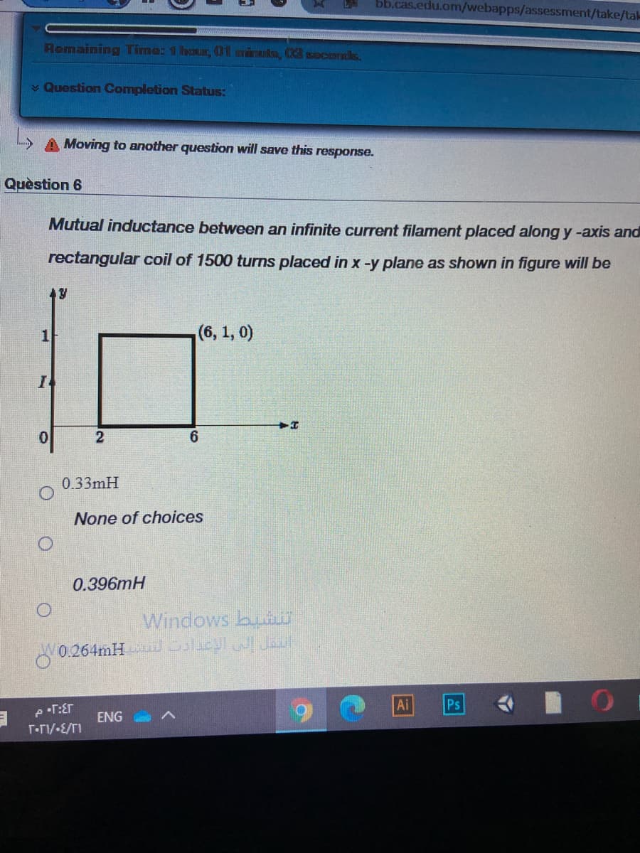 bb.cas.edu.om/webapps/assessment/take/tak
Romaning Time: 1 hour, 01 minuks, 3 soconds.
v Question Completion Status:
A Moving to another question will save this response.
Quèstion 6
Mutual inductance between an infinite current filament placed along y-axis and
rectangular coil of 1500 turns placed in x -y plane as shown in figure will be
(6, 1, 0)
0.33mH
None of choices
0.396mH
Windows bui
0.264mH icpl JEo
Ai
Ps
ENG
