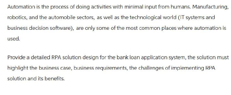 Automation is the process of doing activities with minimal input from humans. Manufacturing,
robotics, and the automobile sectors, as well as the technological world (IT systems and
business decision software), are only some of the most common places where automation is
used.
Provide a detailed RPA solution design for the bank loan application system, the solution must
highlight the business case, business requirements, the challenges of implementing RPA
solution and its benefits.