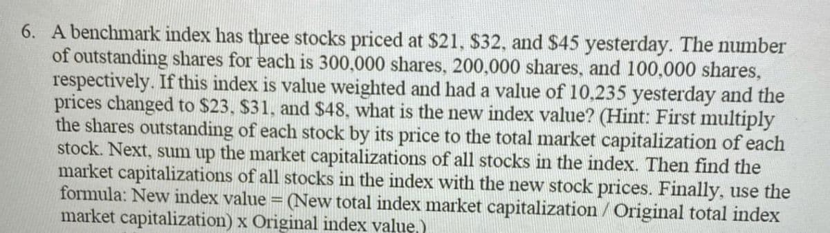 6. A benchmark index has three stocks priced at $21, $32, and $45 yesterday. The number
of outstanding shares for each is 300,000 shares, 200,000 shares, and 100,000 shares,
respectively. If this index is value weighted and had a value of 10.235 yesterday and the
prices changed to $23, $31, and $48, what is the new index value? (Hint: First multiply
the shares outstanding of each stock by its price to the total market capitalization of each
stock. Next, sum up the market capitalizations of all stocks in the index. Then find the
market capitalizations of all stocks in the index with the new stock prices. Finally, use the
formula: New index value = (New total index market capitalization / Original total index
market capitalization) x Original index value.)