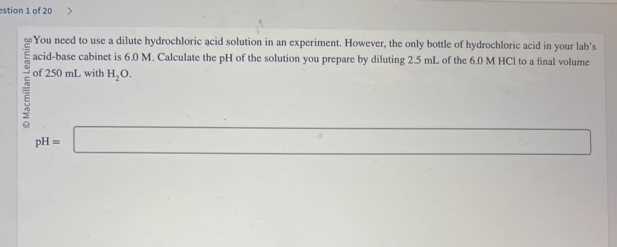 estion 1 of 20 >
Macmillan Learning
You need to use a dilute hydrochloric acid solution in an experiment. However, the only bottle of hydrochloric acid in your lab's
acid-base cabinet is 6.0 M. Calculate the pH of the solution you prepare by diluting 2.5 mL of the 6.0 M HCl to a final volume
of 250 mL with H₂O.
pH =