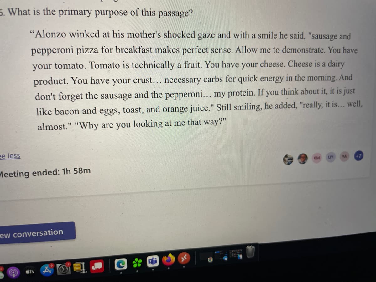 5. What is the primary purpose of this passage?
"Alonzo winked at his mother's shocked gaze and with a smile he said, "sausage and
pepperoni pizza for breakfast makes perfect sense. Allow me to demonstrate. You have
your tomato. Tomato is technically a fruit. You have your cheese. Cheese is a dairy
product. You have your crust... necessary carbs for quick energy in the morning. And
don't forget the sausage and the pepperoni... my protein. If you think about it, it is just
like bacon and eggs, toast, and orange juice." Still smiling, he added, "really, it is... well,
almost." "Why are you looking at me that way?"
11
ee less
KM
UY
YA
+7
Meeting ended: 1h 58m
ew conversation
stv
