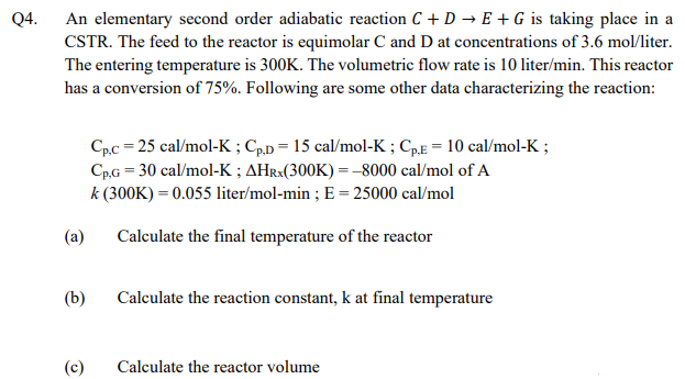 Q4.
An elementary second order adiabatic reaction C + D → E + G is taking place in a
CSTR. The feed to the reactor is equimolar C and D at concentrations of 3.6 mol/liter.
The entering temperature is 300K. The volumetric flow rate is 10 liter/min. This reactor
has a conversion of 75%. Following are some other data characterizing the reaction:
Cpc = 25 cal/mol-K ; C,p = 15 cal/mol-K ; CpE = 10 cal/mol-K ;
Cp.G = 30 cal/mol-K ; AHR×(300K) = –8000 cal/mol of A
k (300K) = 0.055 liter/mol-min ; E = 25000 cal/mol
(a)
Calculate the final temperature of the reactor
(b)
Calculate the reaction constant, k at final temperature
Calculate the reactor volume
