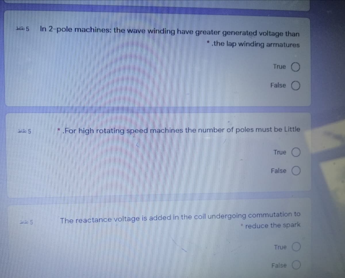 In 2-pole machines: the wave winding have greater generated voltage than
*.the lap winding armatures
True
False
*.For high rotating speed machines the number of poles must be Little
True
False
The reactance voltage is added in the coil undergoing commutation to
* reduce the spark
True
False
