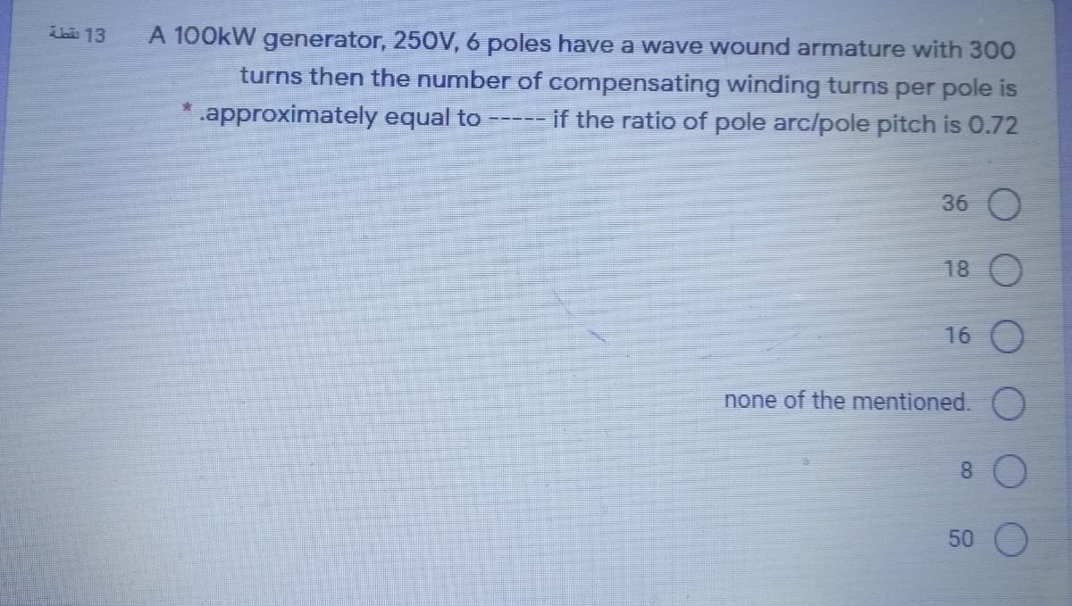 h 13
A 100kW generator, 25OV, 6 poles have a wave wound armature with 300
turns then the number of compensating winding turns per pole is
.approximately equal to
if the ratio of pole arc/pole pitch is 0.72
36 O
18
16
none of the mentioned. )
8.
50
