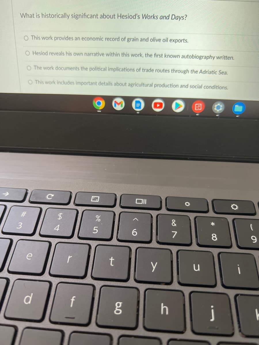 What is historically significant about Hesiod's Works and Days?
O This work provides an economic record of grain and olive oil exports.
O Hesiod reveals his own narrative within this work, the first known autobiography written.
O The work documents the political implications of trade routes through the Adriatic Sea.
O This work includes important details about agricultural production and social conditions.
#
3
I
e
d
4
r
f
%
5
t
g
Oll
6
y
h
&
7
u
*
8
j
9
T