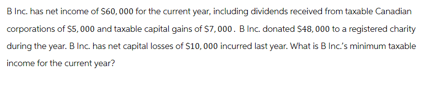 B Inc. has net income of $60,000 for the current year, including dividends received from taxable Canadian
corporations of $5,000 and taxable capital gains of $7,000. B Inc. donated $48,000 to a registered charity
during the year. B Inc. has net capital losses of $10,000 incurred last year. What is B Inc.'s minimum taxable
income for the current year?