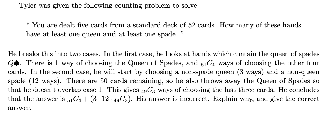 Tyler was given the following counting problem to solve:
“ You are dealt five cards from a standard deck of 52 cards. How many of these hands
have at least one queen and at least one spade.
He breaks this into two cases. In the first case, he looks at hands which contain the queen of spades
QA. There is 1 way of choosing the Queen of Spades, and 51C4 ways of choosing the other four
cards. In the second case, he will start by choosing a non-spade queen (3 ways) and a non-queen
spade (12 ways). There are 50 cards remaining, so he also throws away the Queen of Spades so
that he doesn't overlap case 1. This gives 49C3 ways of choosing the last three cards. He concludes
that the answer is 51C4 + (3 · 12 · 49C3). His answer is incorrect. Explain why, and give the correct
answer.
