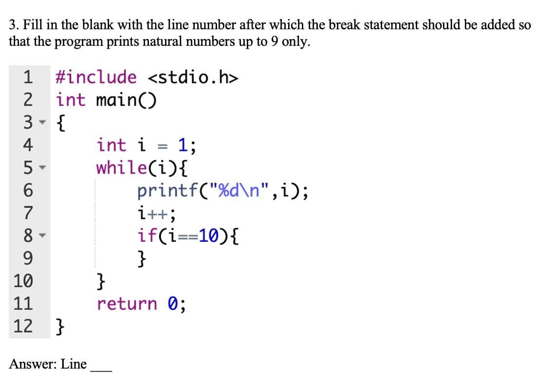 3. Fill in the blank with the line number after which the break statement should be added so
that the program prints natural numbers up to 9 only.
1
#include <stdio.h>
int main()
3 - {
2
4
int i
1;
while(i){
printf("%d\n",i);
i++;
if(i==10){
}
}
return 0;
5 -
6.
7
8
9
10
11
12
}
Answer: Line
