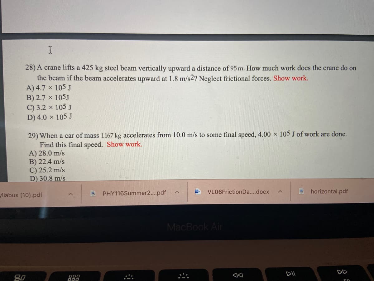 28) A crane lifts a 425 kg steel beam vertically upward a distance of 95 m. How much work does the crane do on
the beam if the beam accelerates upward at 1.8 m/s2? Neglect frictional forces. Show work.
A) 4.7 x 105 J
B) 2.7 x 105J
C) 3.2 x 105 J
D) 4.0 x 105 J
29) When a car of mass 1167 kg accelerates from 10.0 m/s to some final speed, 4.00 x 105 J of work are done.
Find this final speed. Show work.
A) 28.0 m/s
B) 22.4 m/s
C) 25.2 m/s
D) 30.8 m/s
yllabus (10).pdf
PHY116Summer2..pdf
W-
VLO6FrictionDa...docx
horizontal.pdf
MacBook Air
DII
DD
80
O00
D00
