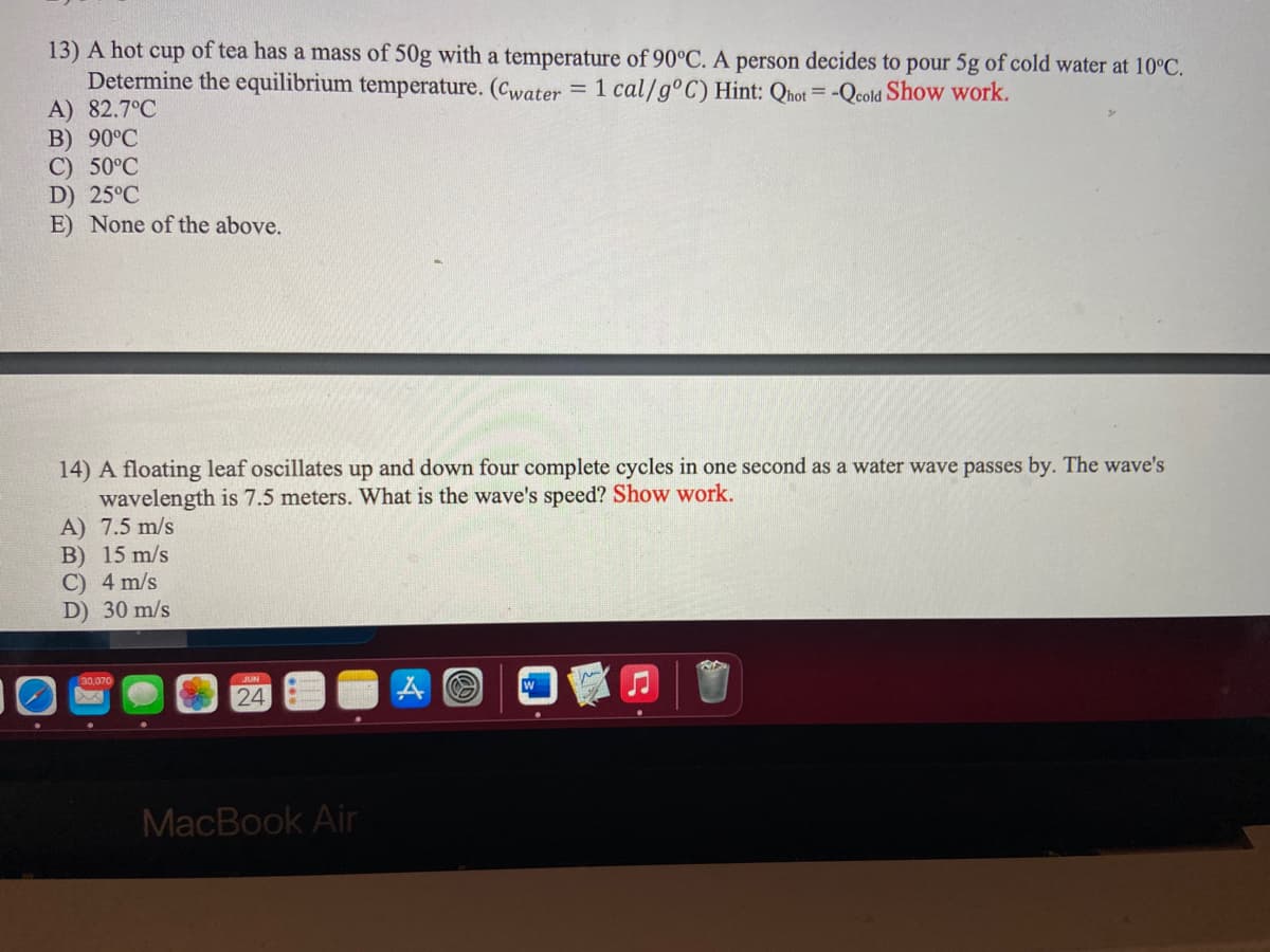 ---

### Physics Problems and Solutions

#### Problem 13
A hot cup of tea has a mass of 50g with a temperature of 90°C. A person decides to pour 5g of cold water at 10°C. Determine the equilibrium temperature. 

\[ c_{\text{water}} = 1 \text{ cal/g}°C \]

**Hint**: \( Q_{\text{hot}} = - Q_{\text{cold}} \)

**Show work**.

- A) 82.7°C
- B) 90°C
- C) 50°C
- D) 25°C
- E) None of the above.

#### Problem 14
A floating leaf oscillates up and down four complete cycles in one second as a water wave passes by. The wave's wavelength is 7.5 meters. What is the wave's speed?

**Show work**.

- A) 7.5 m/s
- B) 15 m/s
- C) 4 m/s
- D) 30 m/s

#### Explanation

**For Problem 13**

To find the equilibrium temperature (\(T_{\text{final}}\)) we use the principle of conservation of energy. The heat lost by the hot tea will be equal to the heat gained by the cold water:

\[ Q_{\text{hot}} = - Q_{\text{cold}} \]

\[ m_{\text{hot}} \times c_{\text{water}} \times (T_{\text{initial hot}} - T_{\text{final}}) = m_{\text{cold}} \times c_{\text{water}} \times (T_{\text{final}} - T_{\text{initial cold}}) \]

Let:
- \( m_{\text{hot}} = 50g \)
- \( m_{\text{cold}} = 5g \)
- \( c_{\text{water}} = 1 \text{cal/g}°C \)
- \( T_{\text{initial hot}} = 90°C \)
- \( T_{\text{initial cold}} = 10°C \)

Substituting the values, we get:

\[ 50 \times (90 - T_{\text{final}}) = 5 \times (T_{\text{final}} - 10) \]

Solving for \( T_{\text{final}} \):

\[ 4500 - 50 T