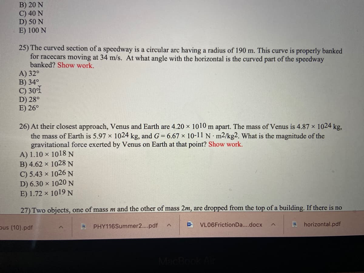 Here is the transcribed text for educational purposes on a website, including detailed explanations of any problems:

---

### Physics Practice Problems

#### Problem 25:
The curved section of a speedway is a circular arc having a radius of 190 m. This curve is properly banked for racecars moving at 34 m/s. At what angle with the horizontal is the curved part of the speedway banked? **Show work**.
- A) 32°
- B) 34°
- C) 30°
- D) 28°
- E) 26°

**Explanation:**
To find the angle (θ) at which the curve is banked, use the following formula for banked curves without friction:
\[ \tan(\theta) = \frac{v^2}{rg} \]
where: 
\( v = 34 \, \text{m/s} \) (velocity),
\( r = 190 \, \text{m} \) (radius),
\( g = 9.8 \, \text{m/s}^2 \) (acceleration due to gravity).

*Calculation steps for finding the banked angle should be shown here.*

---

#### Problem 26:
At their closest approach, Venus and Earth are \( 4.20 \times 10^{10} \) m apart. The mass of Venus is \( 4.87 \times 10^{24} \) kg, the mass of Earth is \( 5.97 \times 10^{24} \) kg, and \( G = 6.67 \times 10^{-11} \, \text{N} \cdot \text{m}^2/\text{kg}^2 \). What is the magnitude of the gravitational force exerted by Venus on Earth at that point? **Show work**.
- A) \( 1.10 \times 10^{18} \) N
- B) \( 4.62 \times 10^{28} \) N
- C) \( 5.43 \times 10^{26} \) N
- D) \( 6.30 \times 10^{20} \) N
- E) \( 1.72 \times 10^{19} \) N

**Explanation:**
To calculate the gravitational force (F) between two masses, use Newton's law of gravitation