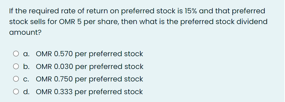 If the required rate of return on preferred stock is 15% and that preferred
stock sells for OMR 5 per share, then what is the preferred stock dividend
amount?
a. OMR 0.570 per preferred stock
O b. OMR 0.030 per preferred stock
C.
OMR 0.750 per preferred stock
O d. OMR 0.333 per preferred stock
