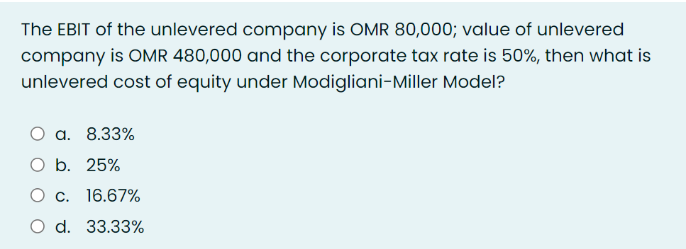 The EBIT of the unlevered company is OMR 80,000; value of unlevered
company is OMR 480,000 and the corporate tax rate is 50%, then what is
unlevered cost of equity under Modigliani-Miller Model?
O a. 8.33%
b. 25%
C. 16.67%
d. 33.33%
