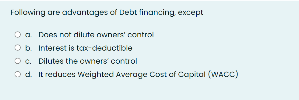 Following are advantages of Debt financing, except
a. Does not dilute owners' control
O b. Interest is tax-deductible
О с.
Dilutes the owners' control
O d. It reduces Weighted Average Cost of Capital (WACC)
